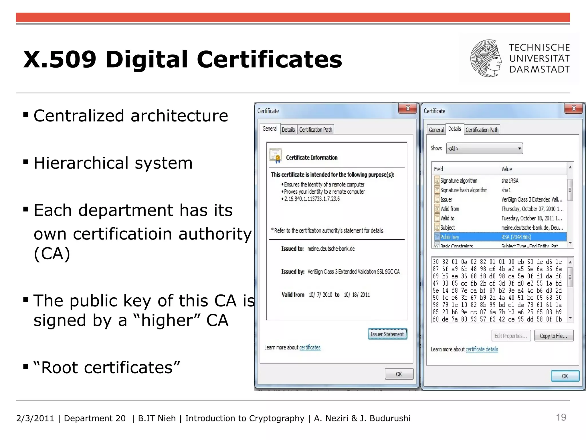X.509 Digital Certificates

  Centralized architecture

  Hierarchical system

  Each department has its
   own certificatioin authority
   (CA)

  The public key of this CA is
   signed by a “higher” CA

  “Root certificates”


2/3/2011 | Department 20 | B.IT Nieh | Introduction to Cryptography | A. Neziri & J. Budurushi   19
 