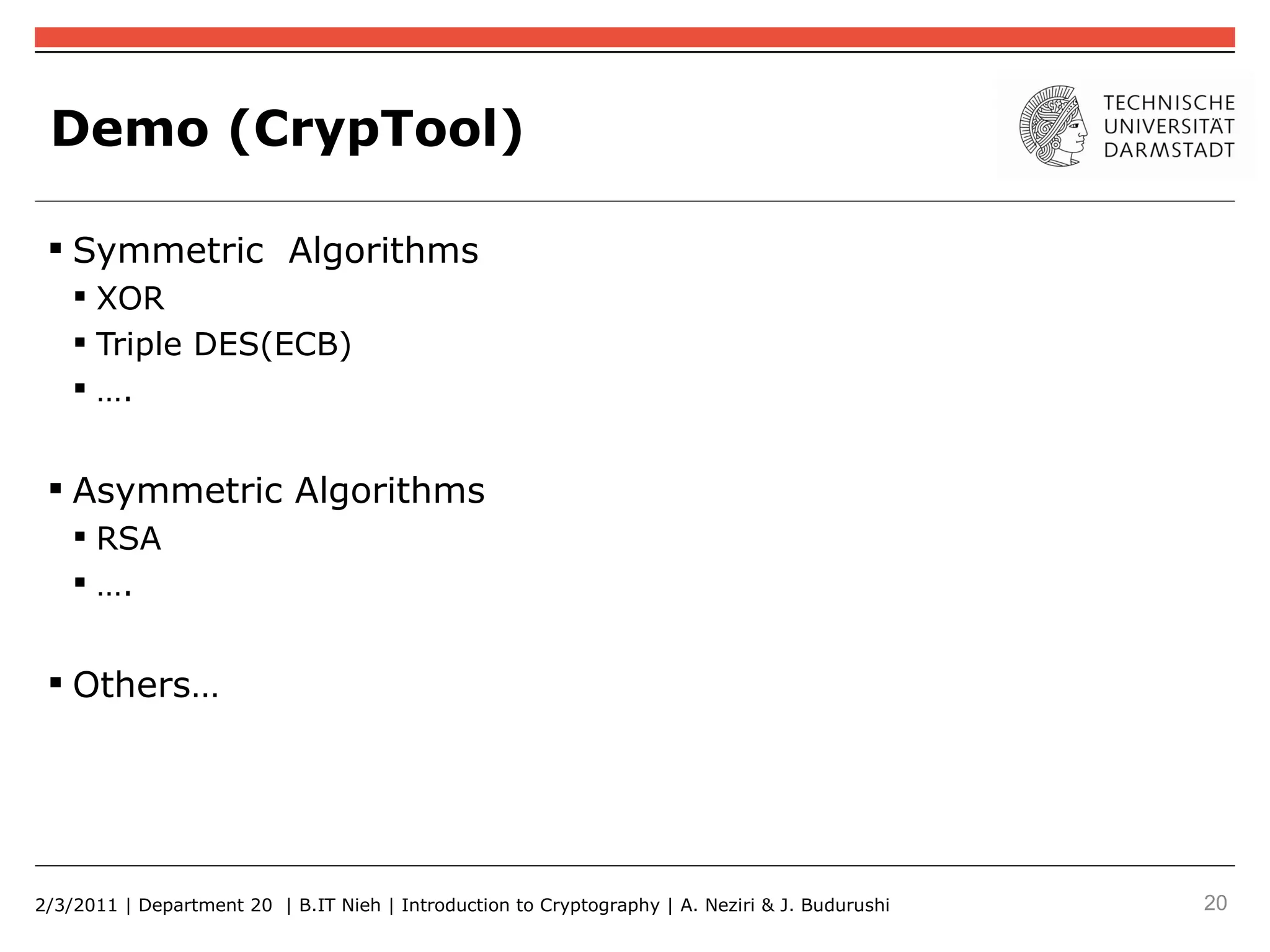 Demo (CrypTool)

  Symmetric Algorithms
     XOR
     Triple DES(ECB)
     ….


  Asymmetric Algorithms
     RSA
     ….


  Others…




2/3/2011 | Department 20 | B.IT Nieh | Introduction to Cryptography | A. Neziri & J. Budurushi   20
 