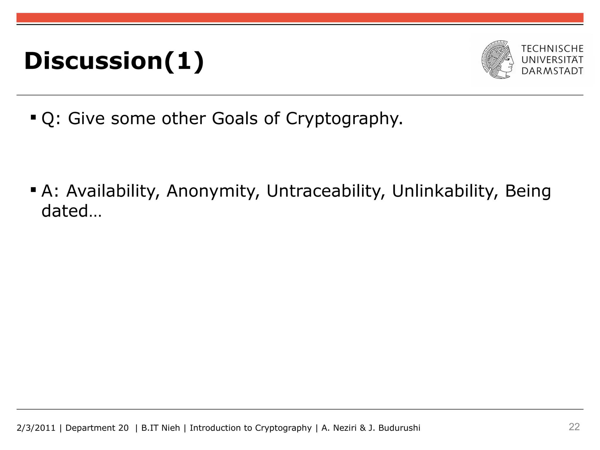 Discussion(1)

    Q: Give some other Goals of Cryptography.



    A: Availability, Anonymity, Untraceability, Unlinkability, Being
     dated…




2/3/2011 | Department 20 | B.IT Nieh | Introduction to Cryptography | A. Neziri & J. Budurushi   22
 