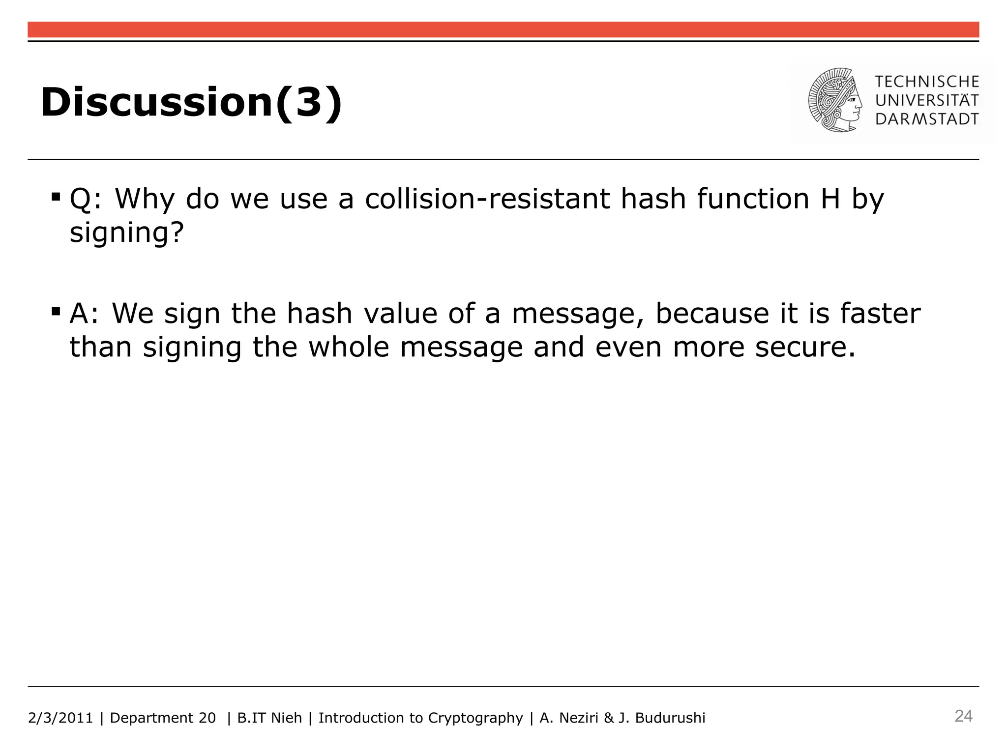 Discussion(3)

    Q: Why do we use a collision-resistant hash function H by
     signing?

    A: We sign the hash value of a message, because it is faster
     than signing the whole message and even more secure.




2/3/2011 | Department 20 | B.IT Nieh | Introduction to Cryptography | A. Neziri & J. Budurushi   24
 