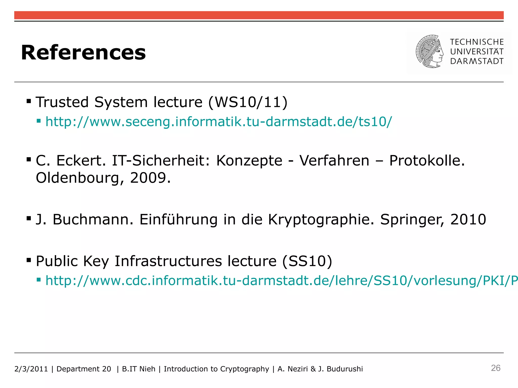 References

    Trusted System lecture (WS10/11)
      http://www.seceng.informatik.tu-darmstadt.de/ts10/


    C. Eckert. IT-Sicherheit: Konzepte - Verfahren – Protokolle.
     Oldenbourg, 2009.

    J. Buchmann. Einführung in die Kryptographie. Springer, 2010

    Public Key Infrastructures lecture (SS10)
      http://www.cdc.informatik.tu-darmstadt.de/lehre/SS10/vorlesung/PKI/P




2/3/2011 | Department 20 | B.IT Nieh | Introduction to Cryptography | A. Neziri & J. Budurushi   26
 