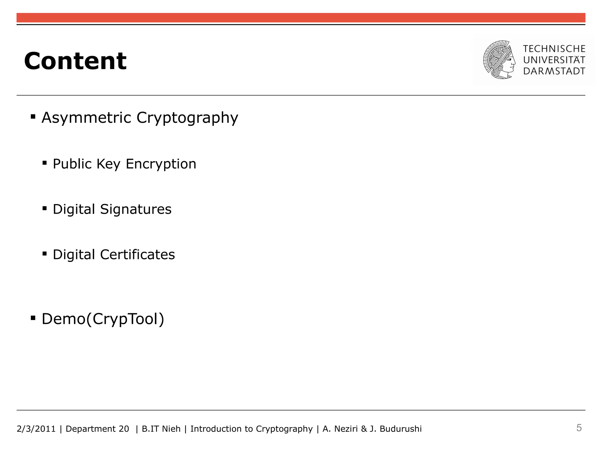 Content

    Asymmetric Cryptography


      Public Key Encryption


      Digital Signatures


      Digital Certificates



    Demo(CrypTool)




2/3/2011 | Department 20 | B.IT Nieh | Introduction to Cryptography | A. Neziri & J. Budurushi   5
 