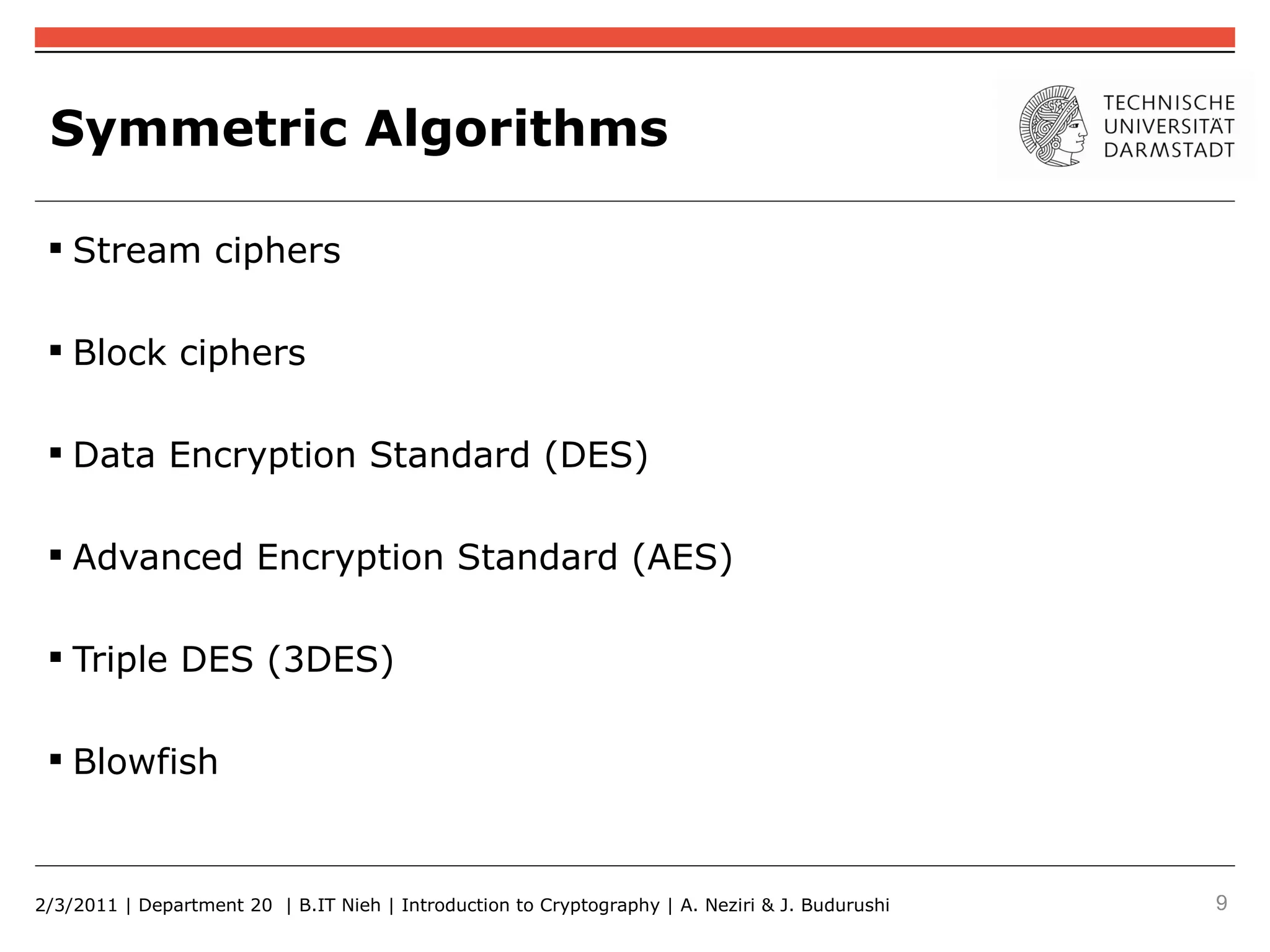 Symmetric Algorithms

  Stream ciphers

  Block ciphers

  Data Encryption Standard (DES)

  Advanced Encryption Standard (AES)

  Triple DES (3DES)

  Blowfish


2/3/2011 | Department 20 | B.IT Nieh | Introduction to Cryptography | A. Neziri & J. Budurushi   9
 