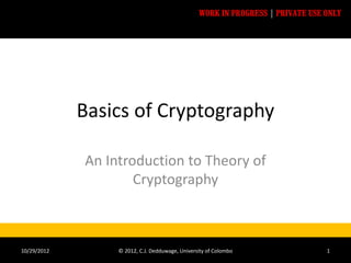 WORK IN PROGRESS | PRIVATE USE ONLY




             Basics of Cryptography

             An Introduction to Theory of
                     Cryptography



10/29/2012        © 2012, C.J. Dedduwage, University of Colombo                 1
 