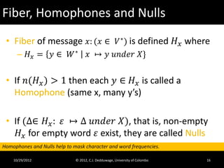 Fiber, Homophones and Nulls
 • Fiber of message 𝑥: (𝑥 ∈ 𝑉 ∗ ) is defined 𝐻 𝑥 where
      – 𝐻 𝑥 = 𝑦 ∈ 𝑊∗                 𝑥 ↦ 𝑦 𝑢𝑢𝑢𝑢𝑢 𝑋}


 • If 𝑛(𝐻 𝑥 ) > 1 then each 𝑦 ∈ 𝐻 𝑥 is called a
   Homophone (same x, many y’s)

 • If (∆∈ 𝐻 𝑥 : 𝜀 ↦ ∆ 𝑢𝑢𝑢𝑢𝑢 𝑋), that is, non-empty
    𝐻 𝑥 for empty word 𝜀 exist, they are called Nulls
Homophones and Nulls help to mask character and word frequencies.

    10/29/2012                © 2012, C.J. Dedduwage, University of Colombo   16
 
