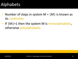 Alphabets
• Number of steps in system M = |M| is known as
  its cardinality
• If |M|=1 then the system M is monoalphabetic,
  otherwise polyalphabetic




 10/29/2012     © 2012, C.J. Dedduwage, University of Colombo   19
 
