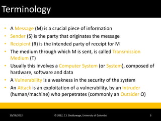 Terminology
• A Message (M) is a crucial piece of information
• Sender (S) is the party that originates the message
• Recipient (R) is the intended party of receipt for M
• The medium through which M is sent, is called Transmission
  Medium (T)
• Usually this involves a Computer System (or System), composed of
  hardware, software and data
• A Vulnerability is a weakness in the security of the system
• An Attack is an exploitation of a vulnerability, by an Intruder
  (human/machine) who perpetrates (commonly an Outsider O)


    10/29/2012        © 2012, C.J. Dedduwage, University of Colombo   3
 