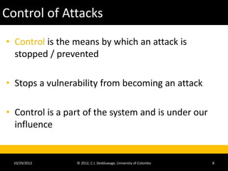 Control of Attacks
• Control is the means by which an attack is
  stopped / prevented

• Stops a vulnerability from becoming an attack

• Control is a part of the system and is under our
  influence


  10/29/2012     © 2012, C.J. Dedduwage, University of Colombo   8
 