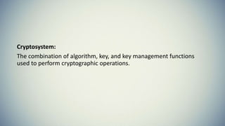 Cryptosystem:
The combination of algorithm, key, and key management functions
used to perform cryptographic operations.
 