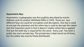Asymmetric Key:
Asymmetric cryptography was first publicly described by martin
Hellman and his student Whitfield Diffie in 1976. There are two
different keys are used for encryption and decryption. One key is used
to encrypt the plaintext and the other key is used to decrypt the cipher
text the important point is that it doesn’t matter which key is applied
first but the both key is required for the work. Every user has both a
public key and a private key. The private key is kept secret at all times,
but the public key may be freely distributed.
 