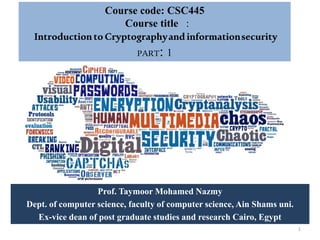 Course code: CSC445
Course title :
IntroductiontoCryptographyand informationsecurity
PART: 1
Prof. Taymoor Mohamed Nazmy
Dept. of computer science, faculty of computer science, Ain Shams uni.
Ex-vice dean of post graduate studies and research Cairo, Egypt
1
 