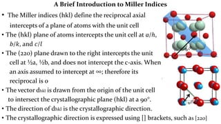 A Brief Introduction to Miller Indices
• The Miller indices (hkl) define the reciprocal axial
intercepts of a plane of atoms with the unit cell
• The (hkl) plane of atoms intercepts the unit cell at a/ℎ,
𝑏/𝑘, and 𝑐/𝑙
• The (220) plane drawn to the right intercepts the unit
cell at ½a, ½b, and does not intercept the c-axis. When a plane is parallel to
an axis assumed to intercept at ∞; therefore its
reciprocal is 0
• The vector dhkl is drawn from the origin of the unit cell
to intersect the crystallographic plane (hkl) at a 90°.
• The direction of dhkl is the crystallographic direction.
• The crystallographic direction is expressed using [] brackets, such as [220]
 