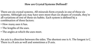 How are Crystal Systems Defined?
There are six crystal systems. All minerals form crystals in one of these six
systems. Although you may have seen more than six shapes of crystals, they’re
all variations of one of these six habits. Each system is defined by a
combination of three factors:
• How many axes it has.
• The lengths of the axes.
• The angles at which the axes meet.
An axis is a direction between the sides. The shortest one is A. The longest is C.
There is a B axis as well and sometimes a D axis.
 