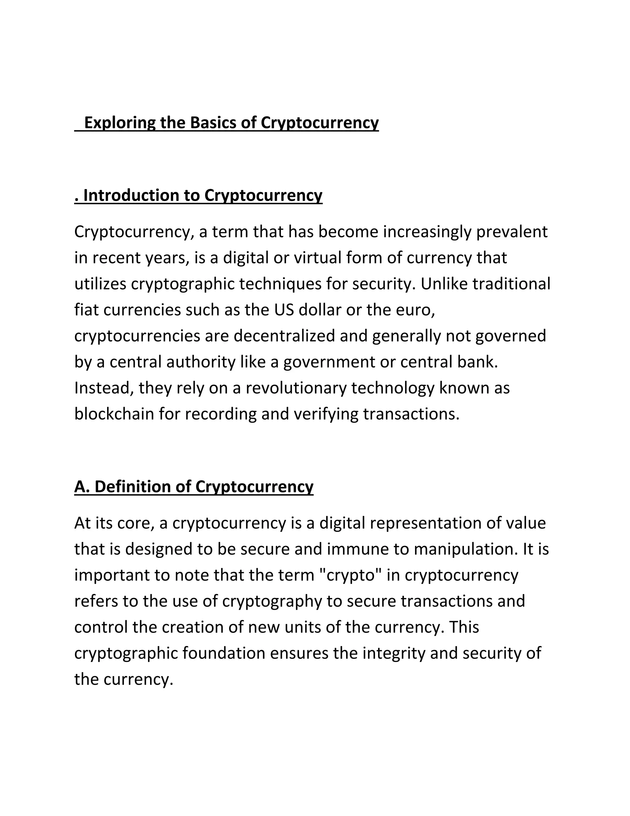 Exploring the Basics of Cryptocurrency
. Introduction to Cryptocurrency
Cryptocurrency, a term that has become increasingly prevalent
in recent years, is a digital or virtual form of currency that
utilizes cryptographic techniques for security. Unlike traditional
fiat currencies such as the US dollar or the euro,
cryptocurrencies are decentralized and generally not governed
by a central authority like a government or central bank.
Instead, they rely on a revolutionary technology known as
blockchain for recording and verifying transactions.
A. Definition of Cryptocurrency
At its core, a cryptocurrency is a digital representation of value
that is designed to be secure and immune to manipulation. It is
important to note that the term "crypto" in cryptocurrency
refers to the use of cryptography to secure transactions and
control the creation of new units of the currency. This
cryptographic foundation ensures the integrity and security of
the currency.
 