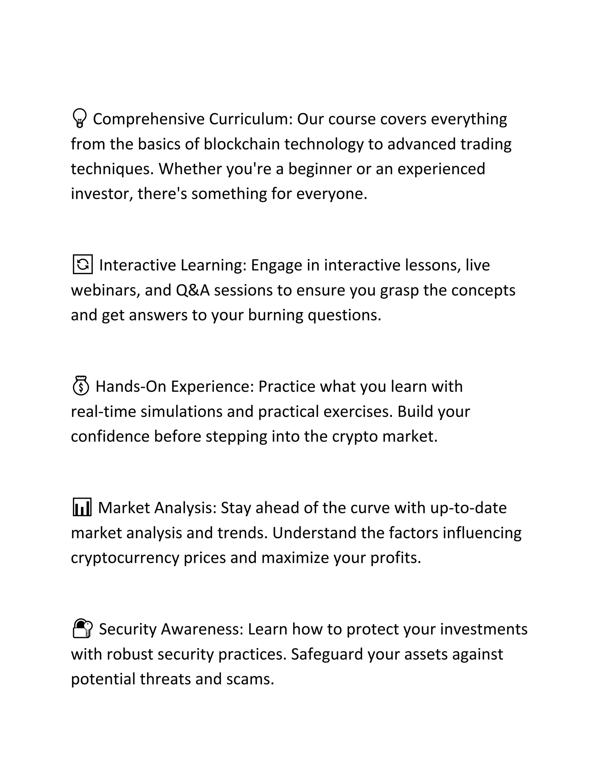 💡 Comprehensive Curriculum: Our course covers everything
from the basics of blockchain technology to advanced trading
techniques. Whether you're a beginner or an experienced
investor, there's something for everyone.
🔄 Interactive Learning: Engage in interactive lessons, live
webinars, and Q&A sessions to ensure you grasp the concepts
and get answers to your burning questions.
💰 Hands-On Experience: Practice what you learn with
real-time simulations and practical exercises. Build your
confidence before stepping into the crypto market.
📊 Market Analysis: Stay ahead of the curve with up-to-date
market analysis and trends. Understand the factors influencing
cryptocurrency prices and maximize your profits.
🔐 Security Awareness: Learn how to protect your investments
with robust security practices. Safeguard your assets against
potential threats and scams.
 