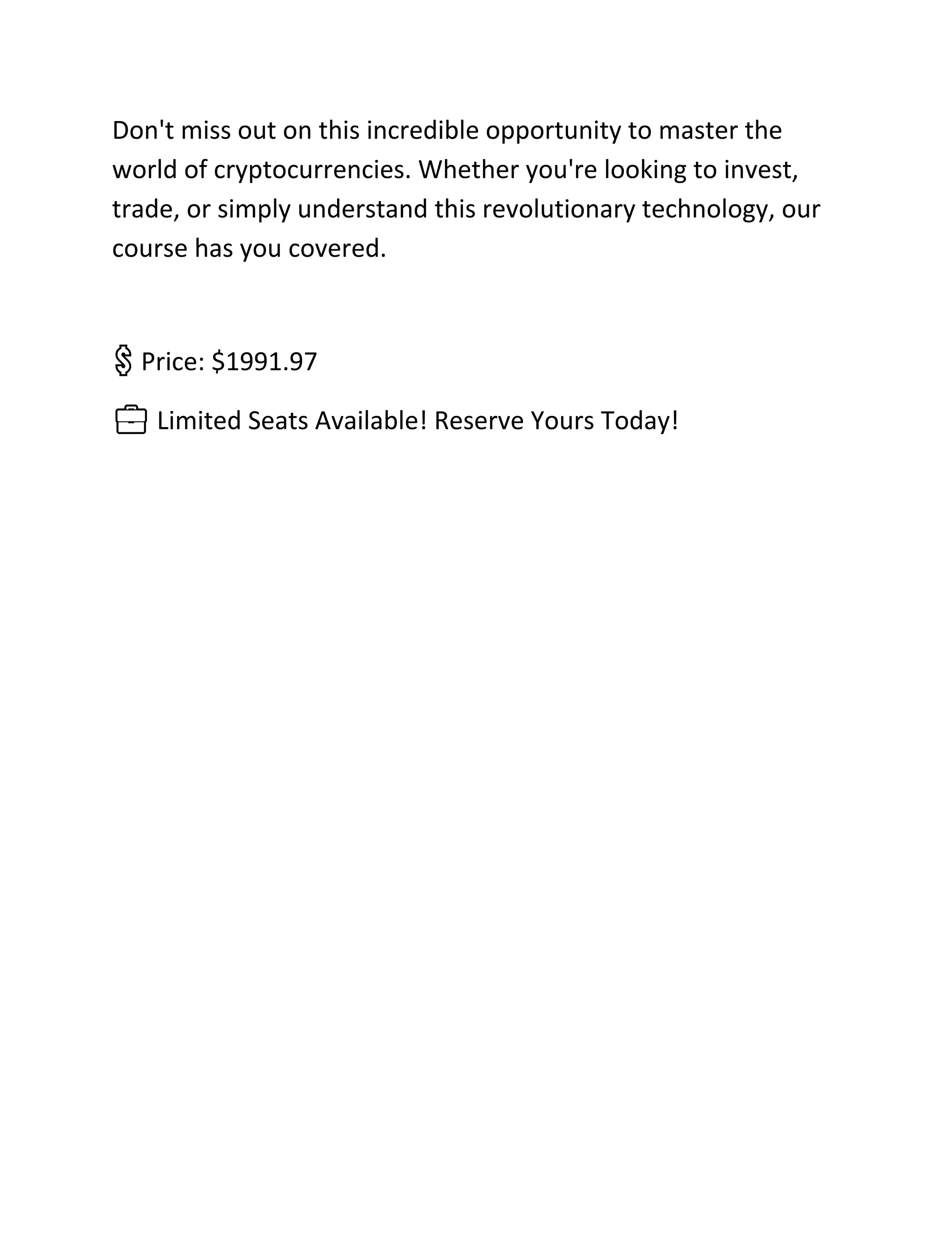 Don't miss out on this incredible opportunity to master the
world of cryptocurrencies. Whether you're looking to invest,
trade, or simply understand this revolutionary technology, our
course has you covered.
💲 Price: $1991.97
💼 Limited Seats Available! Reserve Yours Today!
 
