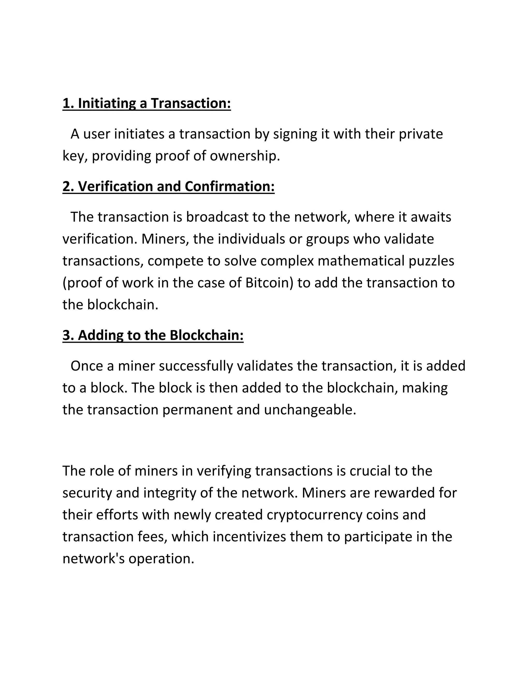 1. Initiating a Transaction:
A user initiates a transaction by signing it with their private
key, providing proof of ownership.
2. Verification and Confirmation:
The transaction is broadcast to the network, where it awaits
verification. Miners, the individuals or groups who validate
transactions, compete to solve complex mathematical puzzles
(proof of work in the case of Bitcoin) to add the transaction to
the blockchain.
3. Adding to the Blockchain:
Once a miner successfully validates the transaction, it is added
to a block. The block is then added to the blockchain, making
the transaction permanent and unchangeable.
The role of miners in verifying transactions is crucial to the
security and integrity of the network. Miners are rewarded for
their efforts with newly created cryptocurrency coins and
transaction fees, which incentivizes them to participate in the
network's operation.
 
