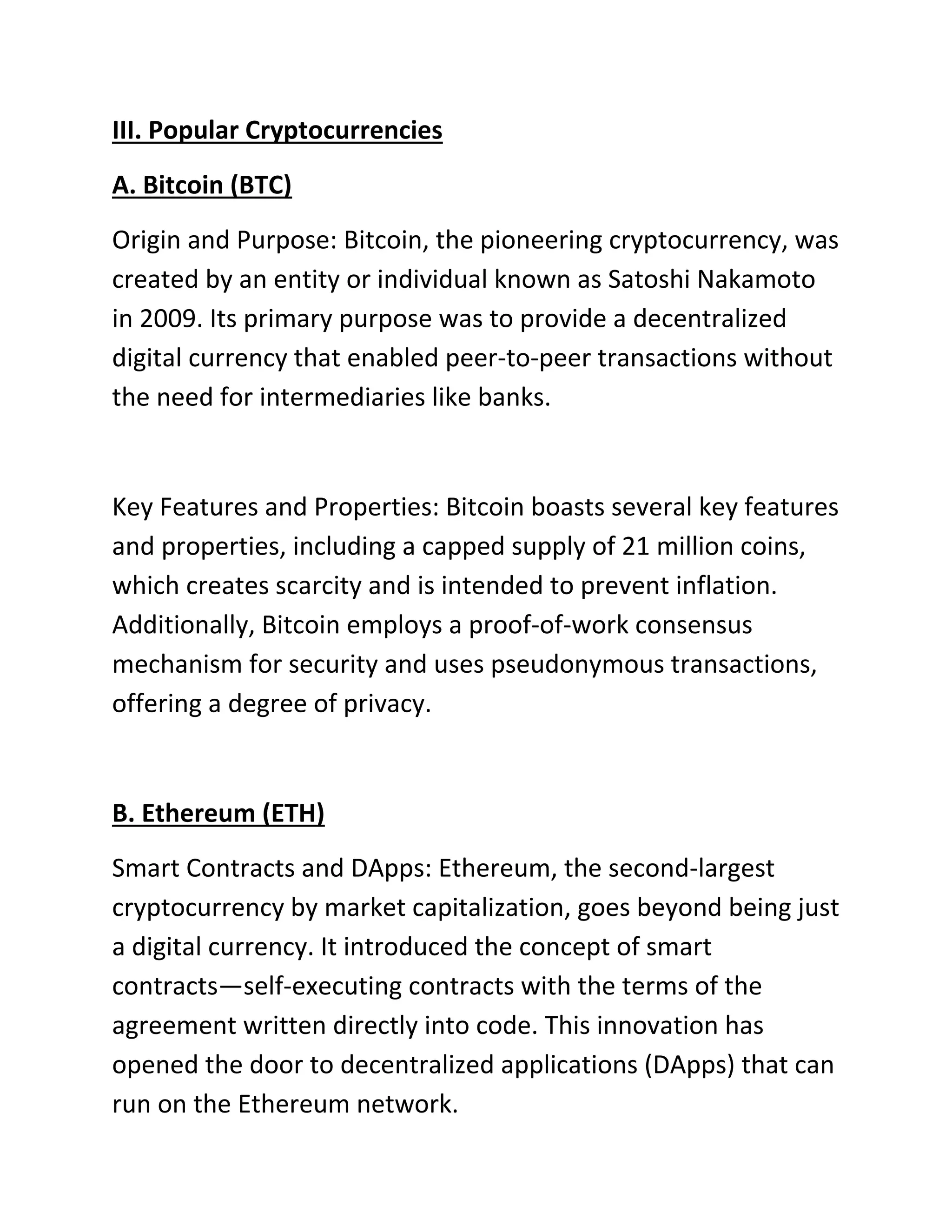 III. Popular Cryptocurrencies
A. Bitcoin (BTC)
Origin and Purpose: Bitcoin, the pioneering cryptocurrency, was
created by an entity or individual known as Satoshi Nakamoto
in 2009. Its primary purpose was to provide a decentralized
digital currency that enabled peer-to-peer transactions without
the need for intermediaries like banks.
Key Features and Properties: Bitcoin boasts several key features
and properties, including a capped supply of 21 million coins,
which creates scarcity and is intended to prevent inflation.
Additionally, Bitcoin employs a proof-of-work consensus
mechanism for security and uses pseudonymous transactions,
offering a degree of privacy.
B. Ethereum (ETH)
Smart Contracts and DApps: Ethereum, the second-largest
cryptocurrency by market capitalization, goes beyond being just
a digital currency. It introduced the concept of smart
contracts—self-executing contracts with the terms of the
agreement written directly into code. This innovation has
opened the door to decentralized applications (DApps) that can
run on the Ethereum network.
 