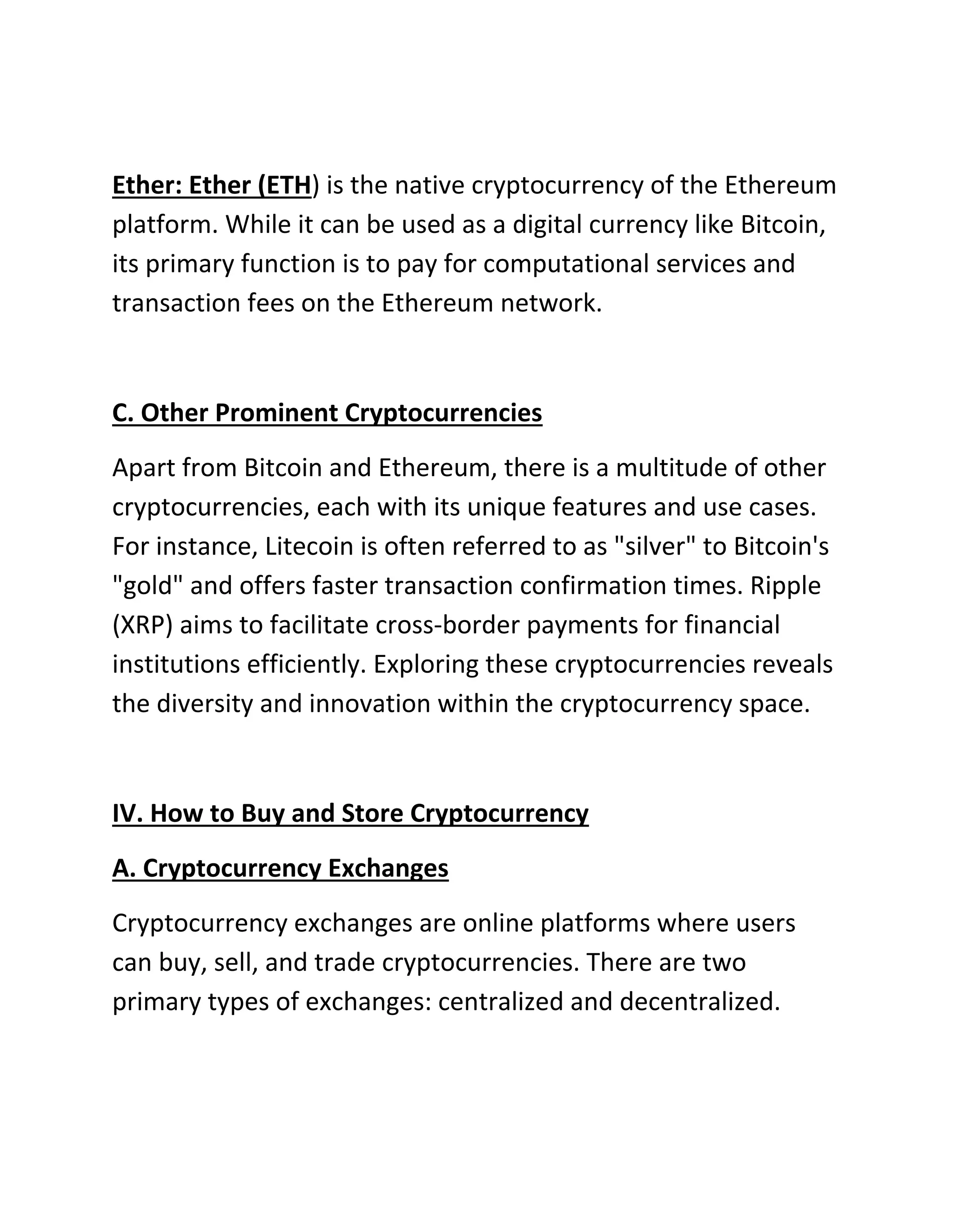 Ether: Ether (ETH) is the native cryptocurrency of the Ethereum
platform. While it can be used as a digital currency like Bitcoin,
its primary function is to pay for computational services and
transaction fees on the Ethereum network.
C. Other Prominent Cryptocurrencies
Apart from Bitcoin and Ethereum, there is a multitude of other
cryptocurrencies, each with its unique features and use cases.
For instance, Litecoin is often referred to as "silver" to Bitcoin's
"gold" and offers faster transaction confirmation times. Ripple
(XRP) aims to facilitate cross-border payments for financial
institutions efficiently. Exploring these cryptocurrencies reveals
the diversity and innovation within the cryptocurrency space.
IV. How to Buy and Store Cryptocurrency
A. Cryptocurrency Exchanges
Cryptocurrency exchanges are online platforms where users
can buy, sell, and trade cryptocurrencies. There are two
primary types of exchanges: centralized and decentralized.
 
