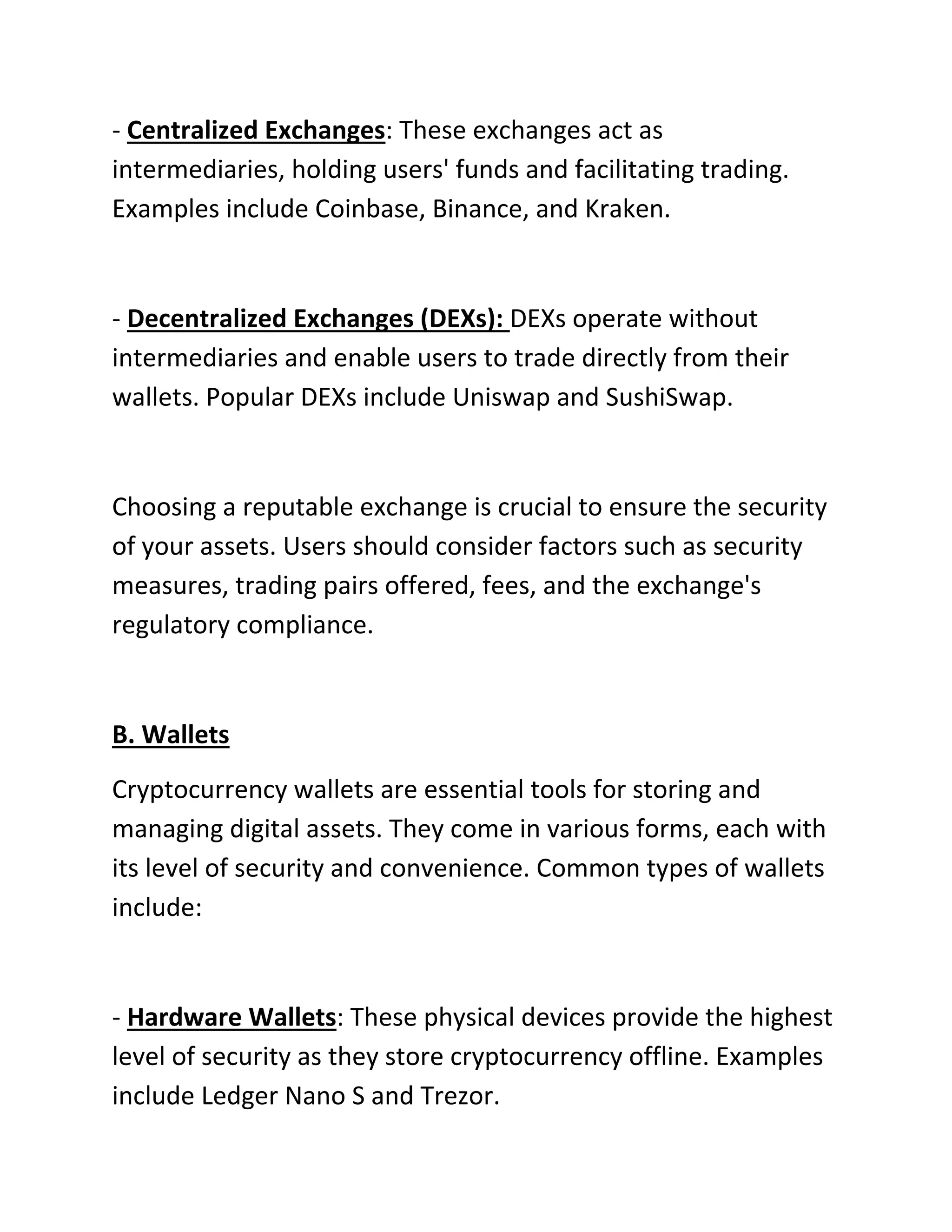 - Centralized Exchanges: These exchanges act as
intermediaries, holding users' funds and facilitating trading.
Examples include Coinbase, Binance, and Kraken.
- Decentralized Exchanges (DEXs): DEXs operate without
intermediaries and enable users to trade directly from their
wallets. Popular DEXs include Uniswap and SushiSwap.
Choosing a reputable exchange is crucial to ensure the security
of your assets. Users should consider factors such as security
measures, trading pairs offered, fees, and the exchange's
regulatory compliance.
B. Wallets
Cryptocurrency wallets are essential tools for storing and
managing digital assets. They come in various forms, each with
its level of security and convenience. Common types of wallets
include:
- Hardware Wallets: These physical devices provide the highest
level of security as they store cryptocurrency offline. Examples
include Ledger Nano S and Trezor.
 