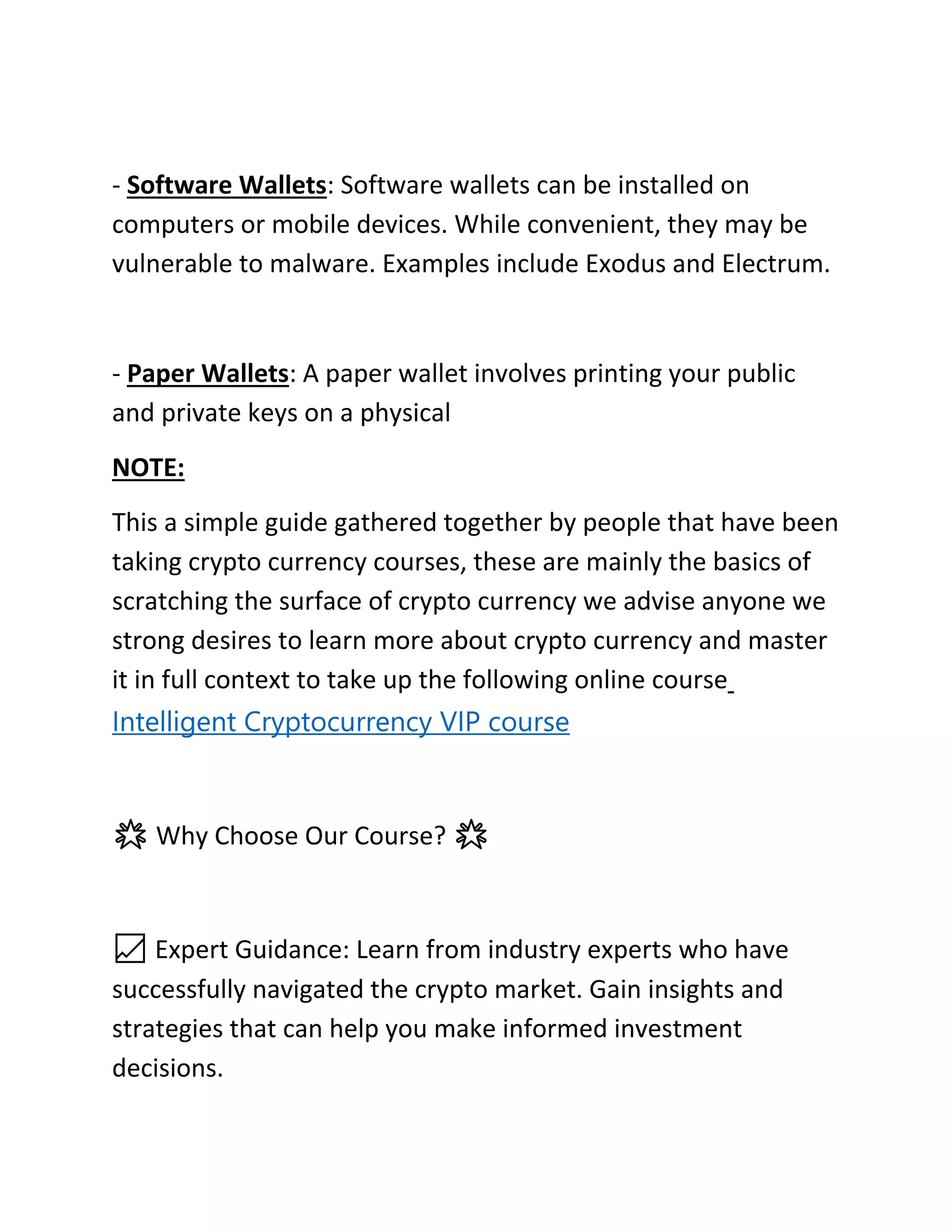 - Software Wallets: Software wallets can be installed on
computers or mobile devices. While convenient, they may be
vulnerable to malware. Examples include Exodus and Electrum.
- Paper Wallets: A paper wallet involves printing your public
and private keys on a physical
NOTE:
This a simple guide gathered together by people that have been
taking crypto currency courses, these are mainly the basics of
scratching the surface of crypto currency we advise anyone we
strong desires to learn more about crypto currency and master
it in full context to take up the following online course
Intelligent Cryptocurrency VIP course
🌟 Why Choose Our Course? 🌟
📈 Expert Guidance: Learn from industry experts who have
successfully navigated the crypto market. Gain insights and
strategies that can help you make informed investment
decisions.
 
