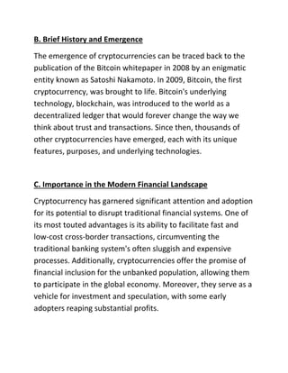 B. Brief History and Emergence
The emergence of cryptocurrencies can be traced back to the
publication of the Bitcoin whitepaper in 2008 by an enigmatic
entity known as Satoshi Nakamoto. In 2009, Bitcoin, the first
cryptocurrency, was brought to life. Bitcoin's underlying
technology, blockchain, was introduced to the world as a
decentralized ledger that would forever change the way we
think about trust and transactions. Since then, thousands of
other cryptocurrencies have emerged, each with its unique
features, purposes, and underlying technologies.
C. Importance in the Modern Financial Landscape
Cryptocurrency has garnered significant attention and adoption
for its potential to disrupt traditional financial systems. One of
its most touted advantages is its ability to facilitate fast and
low-cost cross-border transactions, circumventing the
traditional banking system's often sluggish and expensive
processes. Additionally, cryptocurrencies offer the promise of
financial inclusion for the unbanked population, allowing them
to participate in the global economy. Moreover, they serve as a
vehicle for investment and speculation, with some early
adopters reaping substantial profits.
 