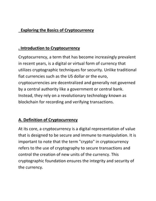 Exploring the Basics of Cryptocurrency
. Introduction to Cryptocurrency
Cryptocurrency, a term that has become increasingly prevalent
in recent years, is a digital or virtual form of currency that
utilizes cryptographic techniques for security. Unlike traditional
fiat currencies such as the US dollar or the euro,
cryptocurrencies are decentralized and generally not governed
by a central authority like a government or central bank.
Instead, they rely on a revolutionary technology known as
blockchain for recording and verifying transactions.
A. Definition of Cryptocurrency
At its core, a cryptocurrency is a digital representation of value
that is designed to be secure and immune to manipulation. It is
important to note that the term "crypto" in cryptocurrency
refers to the use of cryptography to secure transactions and
control the creation of new units of the currency. This
cryptographic foundation ensures the integrity and security of
the currency.
 