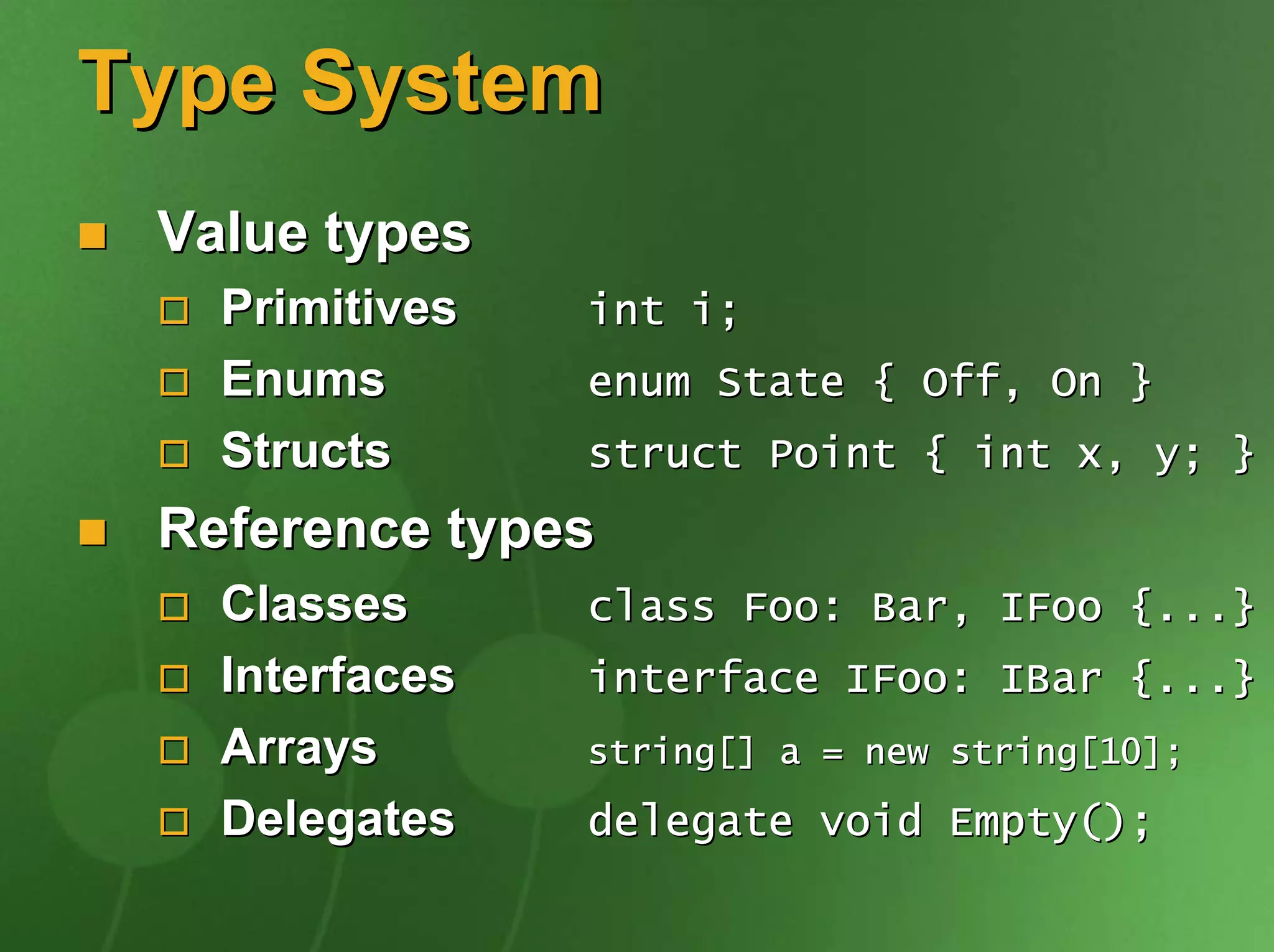 Type System
 Value types
   Primitives   int i;
   Enums        enum State { Off, On }
   Structs      struct Point { int x, y; }
 Reference types
   Classes      class Foo: Bar, IFoo {...}
   Interfaces   interface IFoo: IBar {...}
   Arrays       string[] a = new string[10];

   Delegates    delegate void Empty();
 