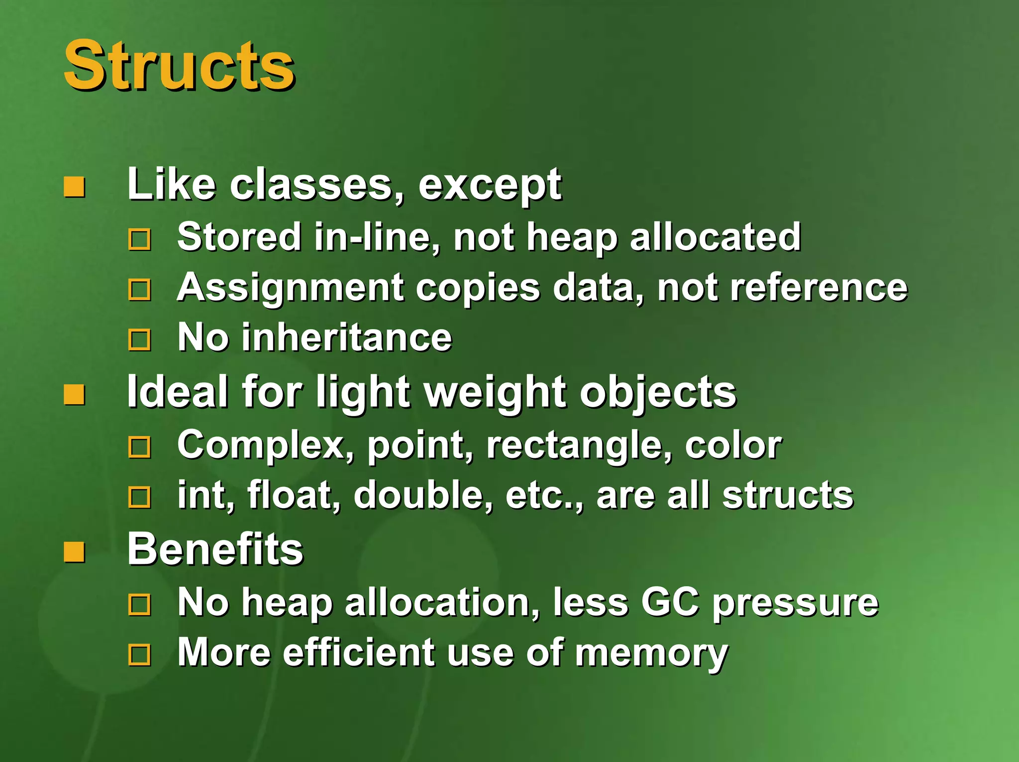 Structs
 Like classes, except
   Stored in-line, not heap allocated
   Assignment copies data, not reference
   No inheritance
 Ideal for light weight objects
   Complex, point, rectangle, color
   int, float, double, etc., are all structs
 Benefits
   No heap allocation, less GC pressure
   More efficient use of memory
 