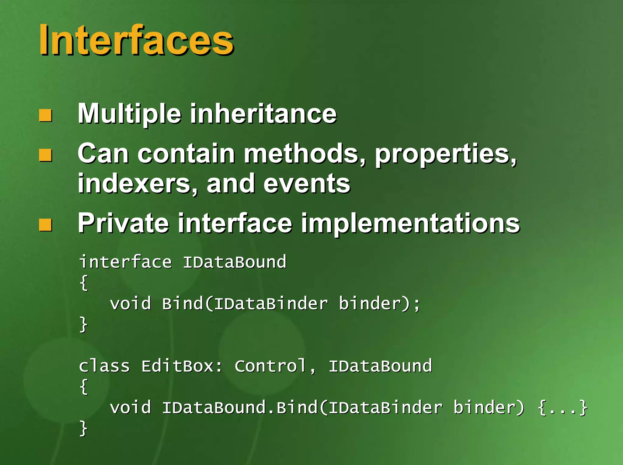 Interfaces
 Multiple inheritance
 Can contain methods, properties,
 indexers, and events
 Private interface implementations
  interface IDataBound
  {
     void Bind(IDataBinder binder);
  }

  class EditBox: Control, IDataBound
  {
     void IDataBound.Bind(IDataBinder binder) {...}
  }
 