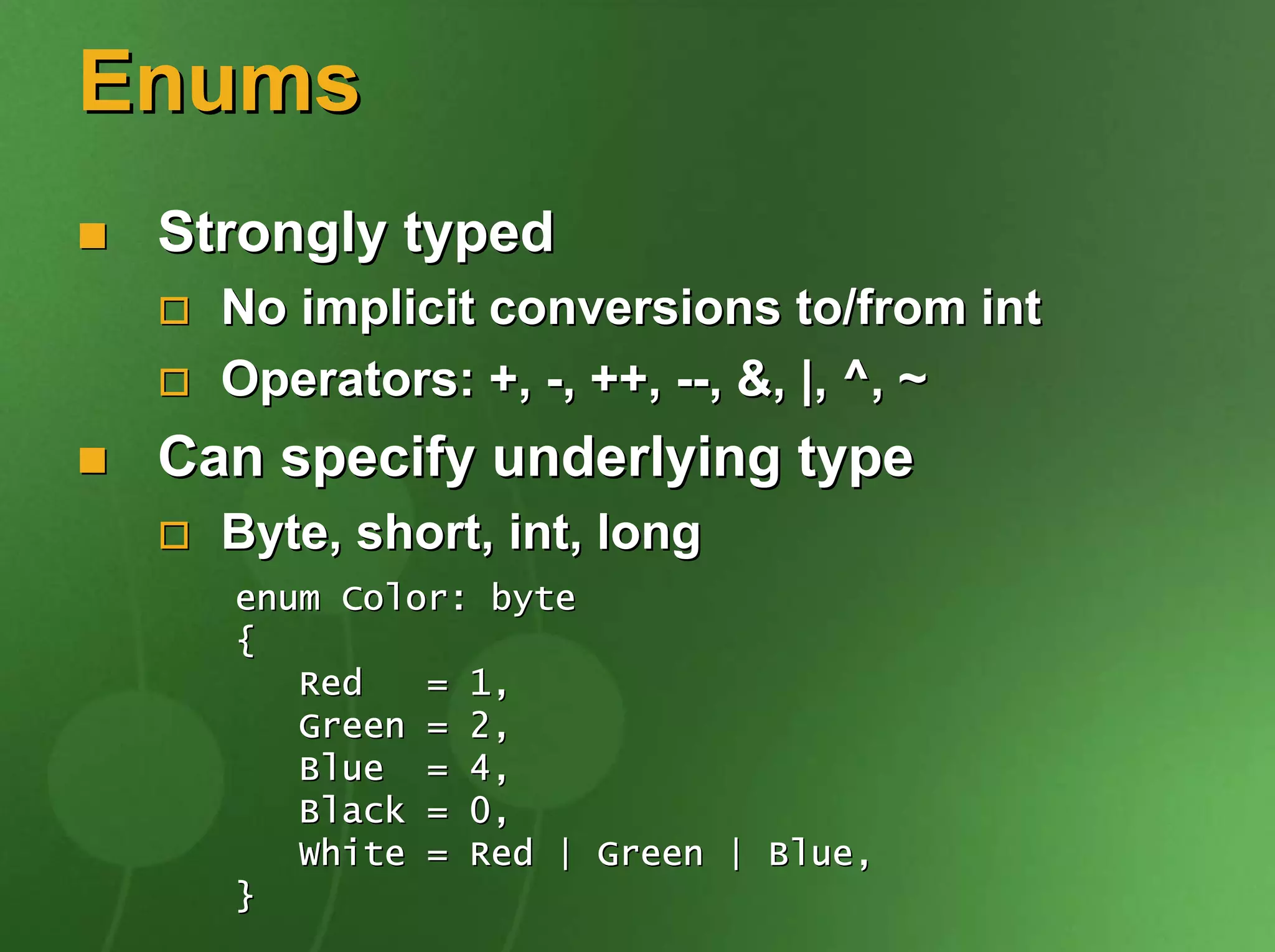 Enums
 Strongly typed
   No implicit conversions to/from int
   Operators: +, -, ++, --, &, |, ^, ~
 Can specify underlying type
   Byte, short, int, long
   enum Color: byte
   {
      Red   = 1,
      Green = 2,
      Blue = 4,
      Black = 0,
      White = Red | Green | Blue,
   }
 