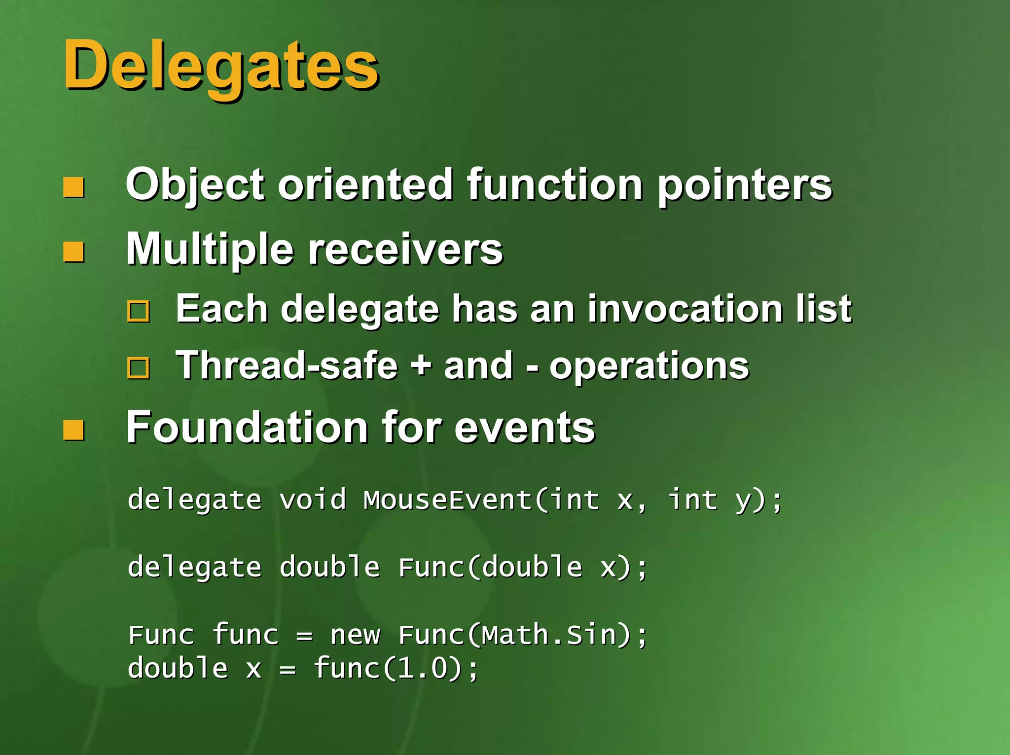 Delegates
 Object oriented function pointers
 Multiple receivers
   Each delegate has an invocation list
   Thread-safe + and - operations
 Foundation for events
 delegate void MouseEvent(int x, int y);

 delegate double Func(double x);

 Func func = new Func(Math.Sin);
 double x = func(1.0);
 