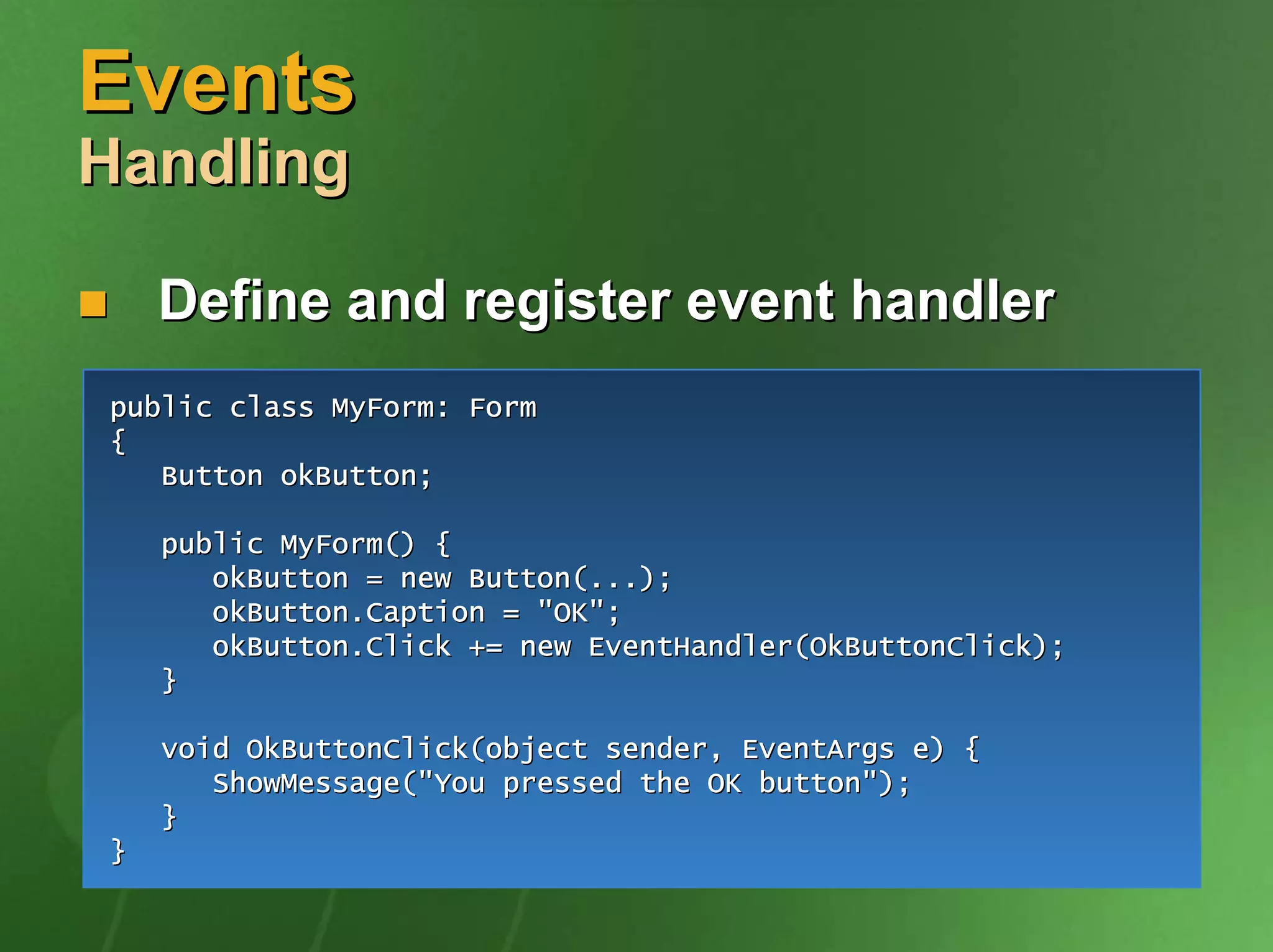 Events
Handling

    Define and register event handler
public class MyForm: Form
{
   Button okButton;

    public MyForm() {
       okButton = new Button(...);
       okButton.Caption = "OK";
       okButton.Click += new EventHandler(OkButtonClick);
    }

    void OkButtonClick(object sender, EventArgs e) {
       ShowMessage("You pressed the OK button");
    }
}
 