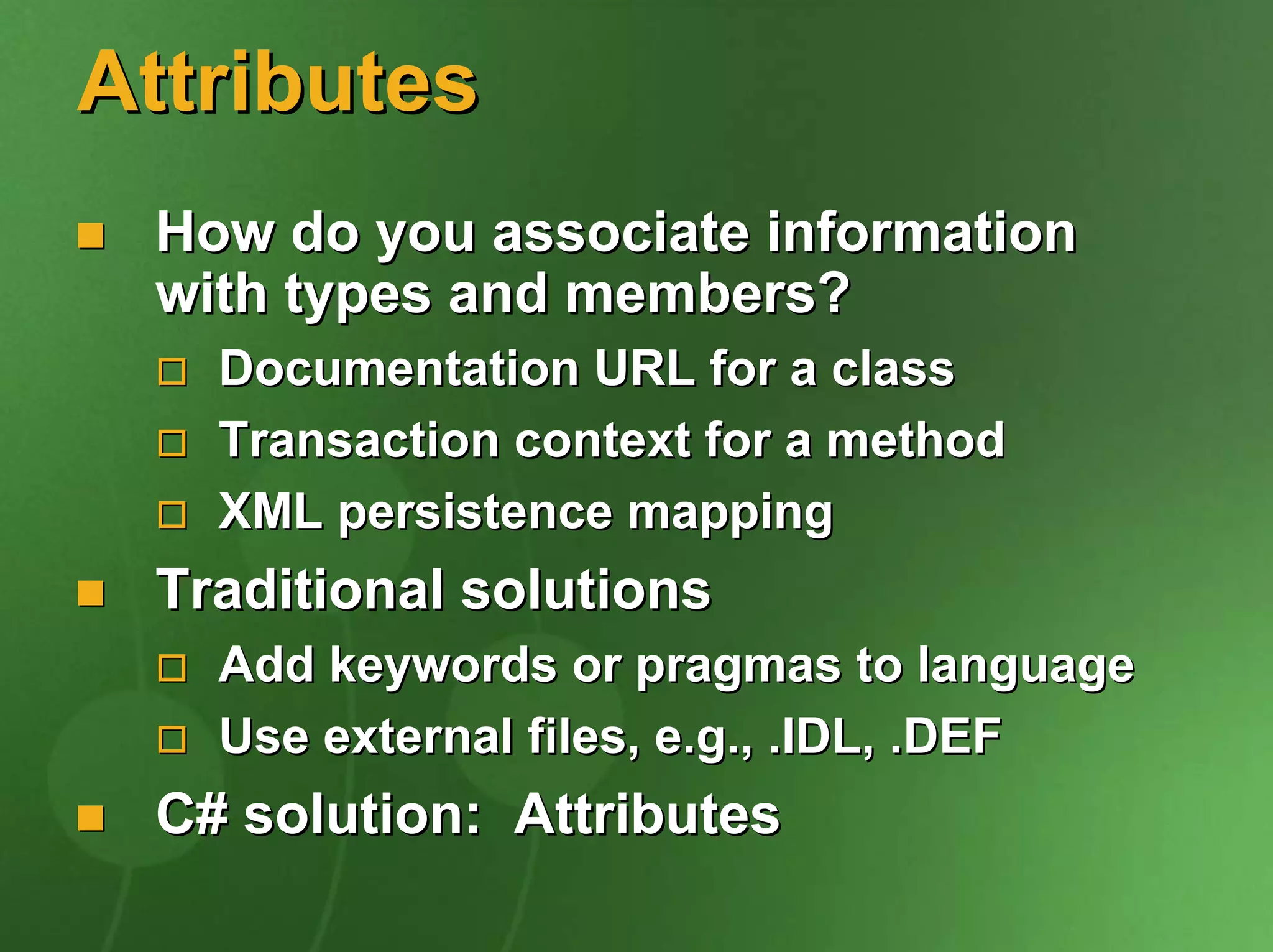 Attributes
 How do you associate information
 with types and members?
   Documentation URL for a class
   Transaction context for a method
   XML persistence mapping
 Traditional solutions
   Add keywords or pragmas to language
   Use external files, e.g., .IDL, .DEF
 C# solution: Attributes
 