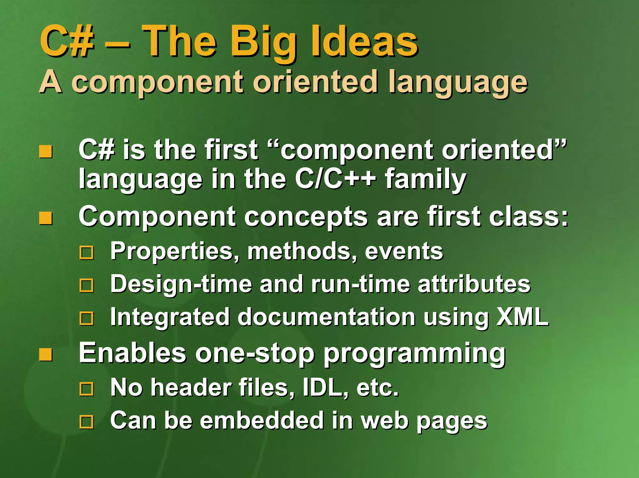 C# – The Big Ideas
A component oriented language

  C# is the first “component oriented”
  language in the C/C++ family
  Component concepts are first class:
    Properties, methods, events
    Design-time and run-time attributes
    Integrated documentation using XML
  Enables one-stop programming
    No header files, IDL, etc.
    Can be embedded in web pages
 