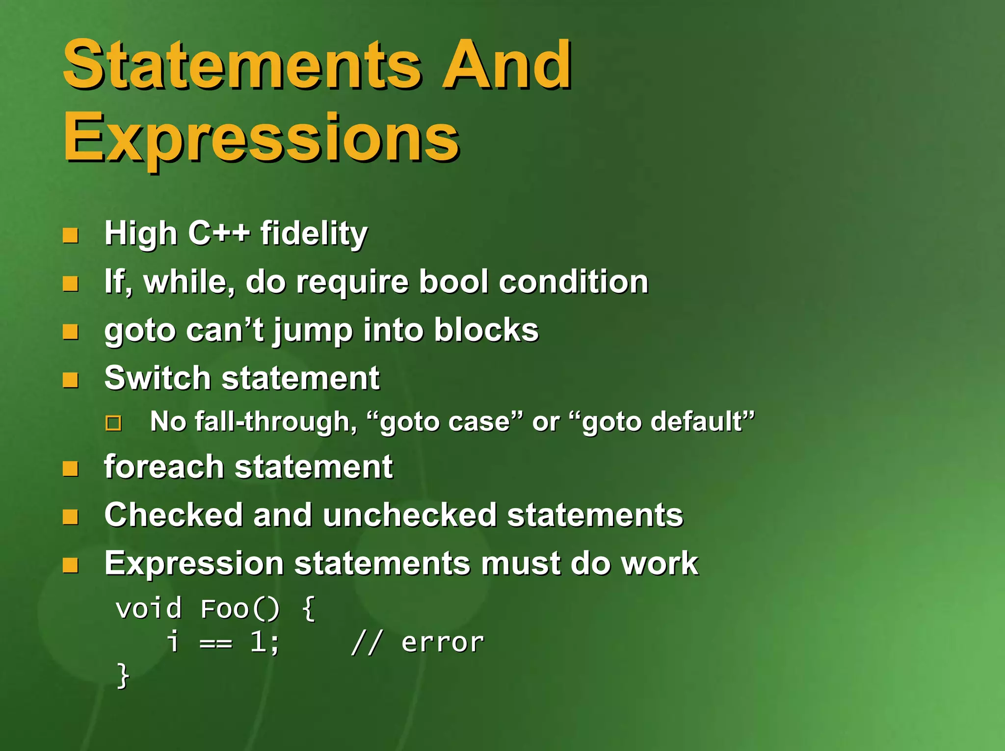 Statements And
Expressions
 High C++ fidelity
 If, while, do require bool condition
 goto can’t jump into blocks
 Switch statement
    No fall-through, “goto case” or “goto default”
 foreach statement
 Checked and unchecked statements
 Expression statements must do work
 void Foo() {
    i == 1;        // error
 }
 