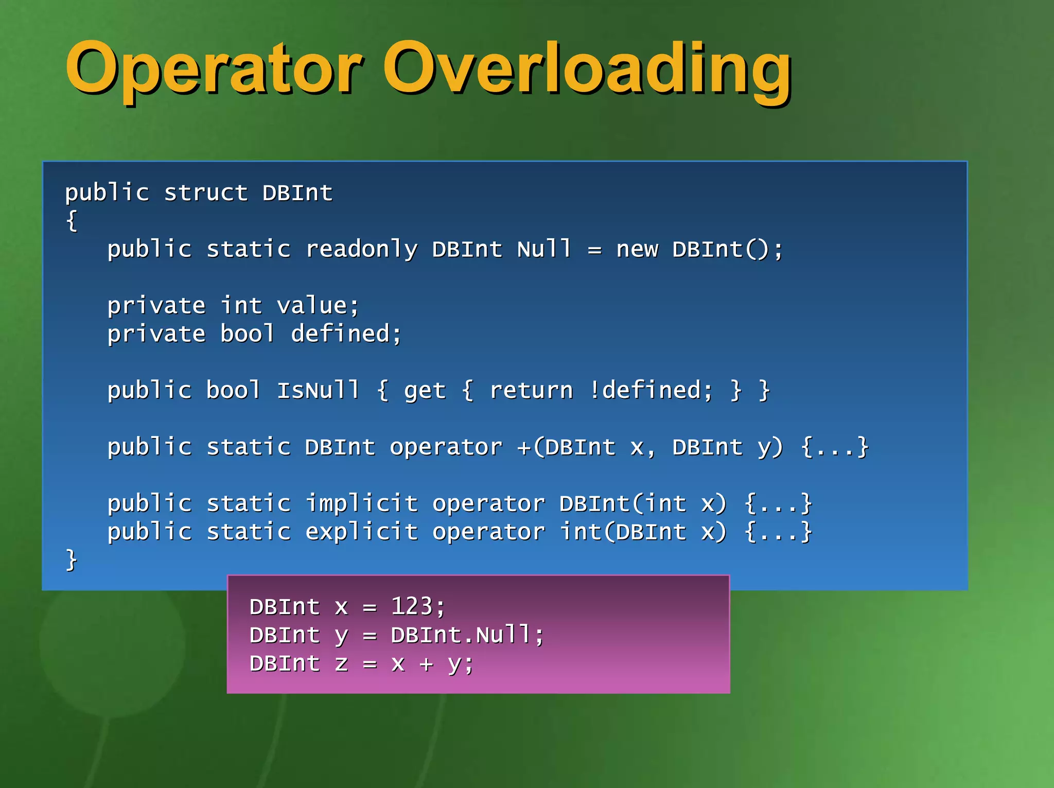 Operator Overloading
public struct DBInt
{
   public static readonly DBInt Null = new DBInt();

    private int value;
    private bool defined;

    public bool IsNull { get { return !defined; } }

    public static DBInt operator +(DBInt x, DBInt y) {...}

    public static implicit operator DBInt(int x) {...}
    public static explicit operator int(DBInt x) {...}
}
              DBInt x = 123;
              DBInt y = DBInt.Null;
              DBInt z = x + y;
 