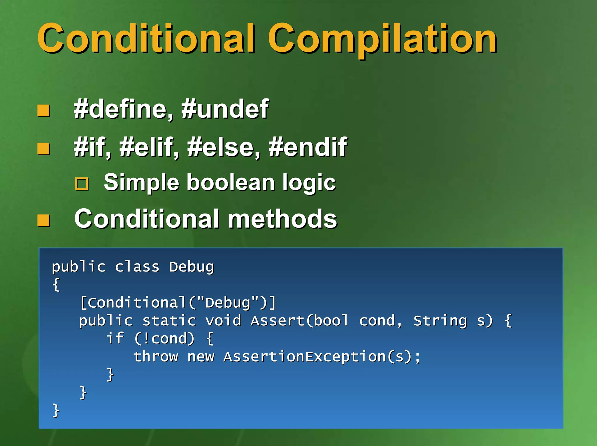 Conditional Compilation
  #define, #undef
  #if, #elif, #else, #endif
     Simple boolean logic
  Conditional methods
public class Debug
{
   [Conditional("Debug")]
   public static void Assert(bool cond, String s) {
      if (!cond) {
         throw new AssertionException(s);
      }
   }
}
 