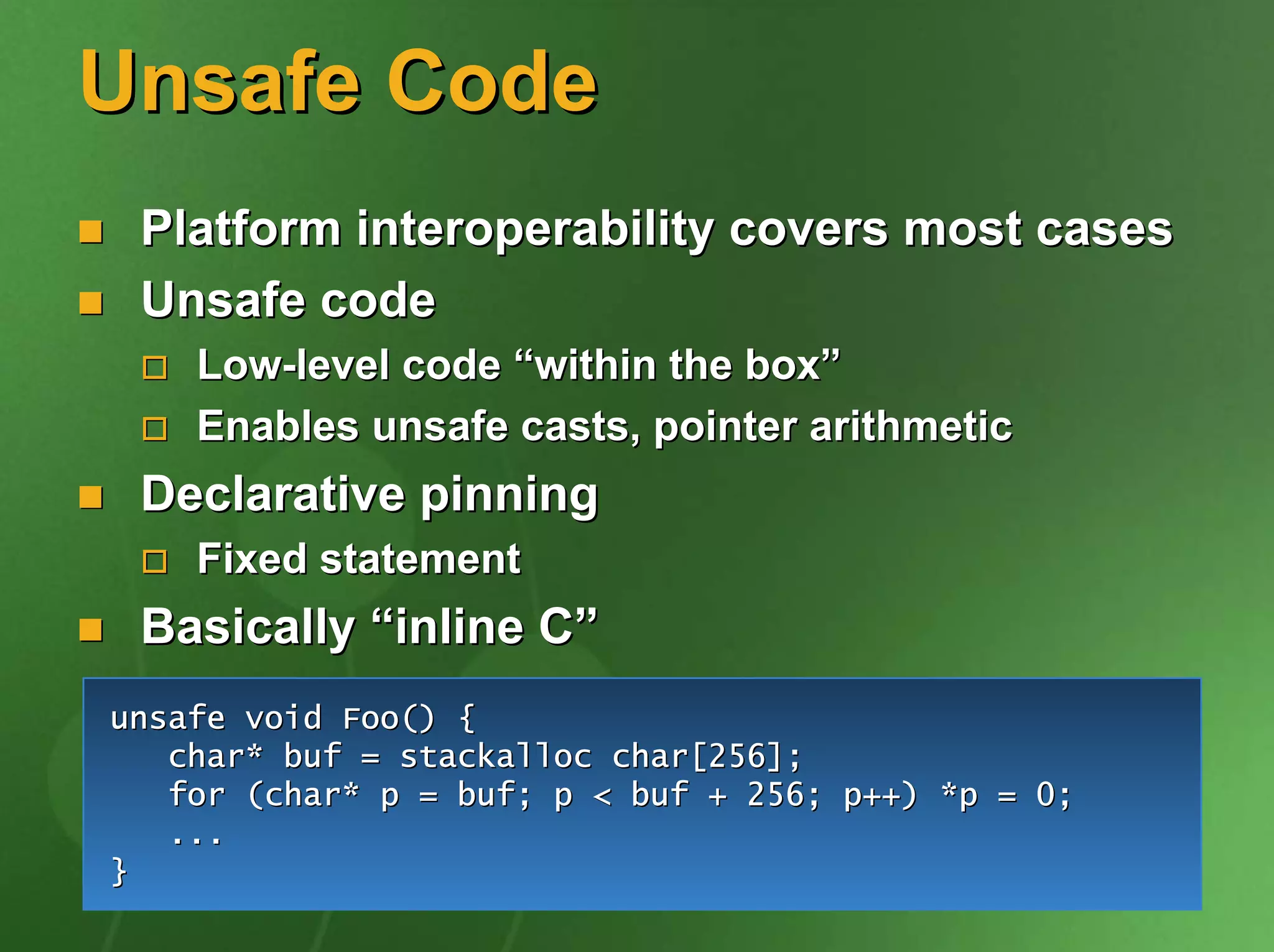 Unsafe Code
 Platform interoperability covers most cases
 Unsafe code
    Low-level code “within the box”
    Enables unsafe casts, pointer arithmetic
 Declarative pinning
    Fixed statement
 Basically “inline C”
unsafe void Foo() {
   char* buf = stackalloc char[256];
   for (char* p = buf; p < buf + 256; p++) *p = 0;
   ...
}
 