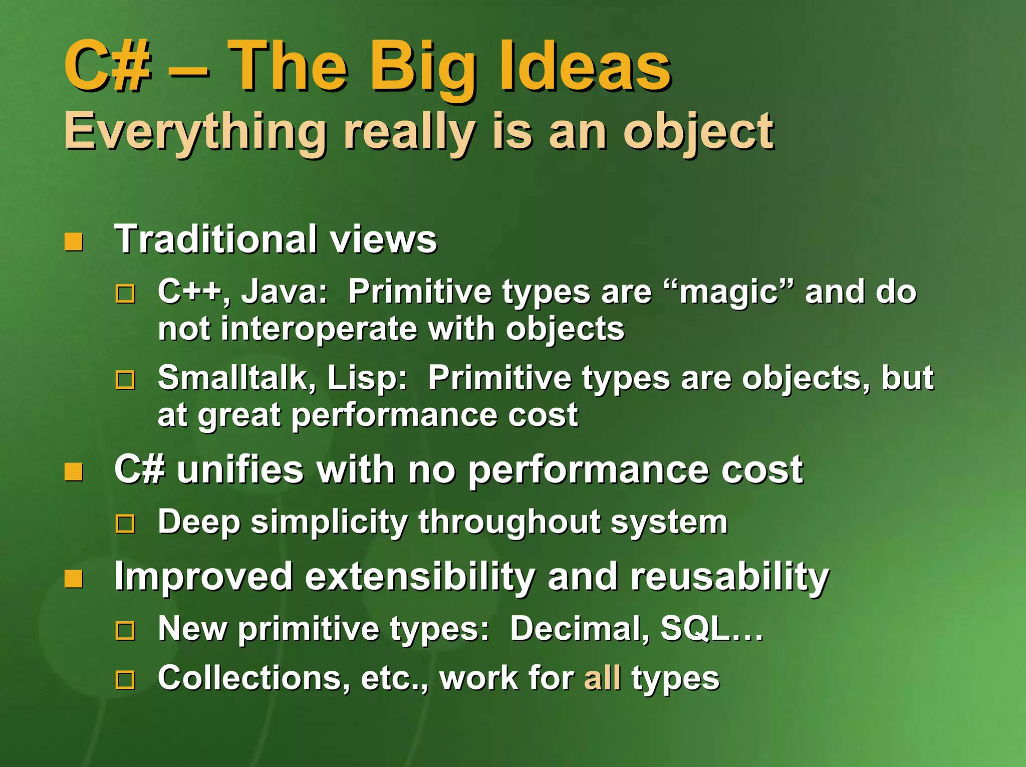 C# – The Big Ideas
Everything really is an object

  Traditional views
    C++, Java: Primitive types are “magic” and do
    not interoperate with objects
    Smalltalk, Lisp: Primitive types are objects, but
    at great performance cost
  C# unifies with no performance cost
    Deep simplicity throughout system
  Improved extensibility and reusability
    New primitive types: Decimal, SQL…
    Collections, etc., work for all types
 