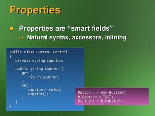 Properties
     Properties are “smart fields”
         Natural syntax, accessors, inlining

public class Button: Control
{
   private string caption;

    public string Caption {
       get {
          return caption;
       }
       set {
          caption = value;
          Repaint();           Button b = new Button();
       }                       b.Caption = "OK";
    }                          String s = b.Caption;
}
 