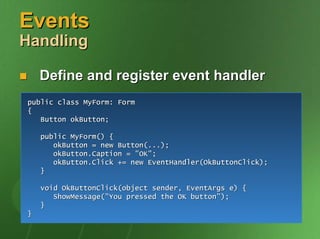 Events
Handling

    Define and register event handler
public class MyForm: Form
{
   Button okButton;

    public MyForm() {
       okButton = new Button(...);
       okButton.Caption = "OK";
       okButton.Click += new EventHandler(OkButtonClick);
    }

    void OkButtonClick(object sender, EventArgs e) {
       ShowMessage("You pressed the OK button");
    }
}
 