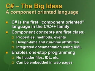 C# – The Big Ideas
A component oriented language

  C# is the first “component oriented”
  language in the C/C++ family
  Component concepts are first class:
    Properties, methods, events
    Design-time and run-time attributes
    Integrated documentation using XML
  Enables one-stop programming
    No header files, IDL, etc.
    Can be embedded in web pages
 