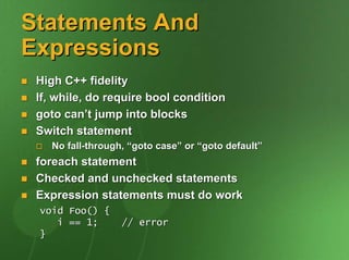 Statements And
Expressions
 High C++ fidelity
 If, while, do require bool condition
 goto can’t jump into blocks
 Switch statement
    No fall-through, “goto case” or “goto default”
 foreach statement
 Checked and unchecked statements
 Expression statements must do work
 void Foo() {
    i == 1;        // error
 }
 