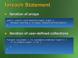 foreach Statement
  Iteration of arrays
public static void Main(string[] args) {
   foreach (string s in args) Console.WriteLine(s);
}



  Iteration of user-defined collections
foreach (Customer c in customers.OrderBy("name")) {
   if (c.Orders.Count != 0) {
      ...
   }
}
 