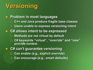 Versioning
 Problem in most languages
   C++ and Java produce fragile base classes
   Users unable to express versioning intent
 C# allows intent to be expressed
   Methods are not virtual by default
   C# keywords “virtual”, “override” and “new”
   provide context
 C# can't guarantee versioning
   Can enable (e.g., explicit override)
   Can encourage (e.g., smart defaults)
 