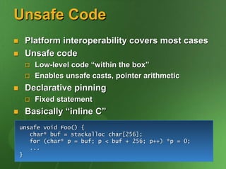 Unsafe Code
 Platform interoperability covers most cases
 Unsafe code
    Low-level code “within the box”
    Enables unsafe casts, pointer arithmetic
 Declarative pinning
    Fixed statement
 Basically “inline C”
unsafe void Foo() {
   char* buf = stackalloc char[256];
   for (char* p = buf; p < buf + 256; p++) *p = 0;
   ...
}
 