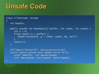 Unsafe Code
class FileStream: Stream
{
   int handle;

    public unsafe int Read(byte[] buffer, int index, int count) {
       int n = 0;
       fixed (byte* p = buffer) {
          ReadFile(handle, p + index, count, &n, null);
       }
       return n;
    }

    [dllimport("kernel32", SetLastError=true)]
    static extern unsafe bool ReadFile(int hFile,
       void* lpBuffer, int nBytesToRead,
       int* nBytesRead, Overlapped* lpOverlapped);
}
 