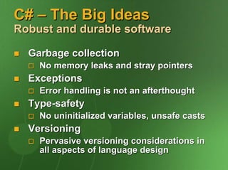 C# – The Big Ideas
Robust and durable software

  Garbage collection
    No memory leaks and stray pointers
  Exceptions
    Error handling is not an afterthought
  Type-safety
    No uninitialized variables, unsafe casts
  Versioning
    Pervasive versioning considerations in
    all aspects of language design
 