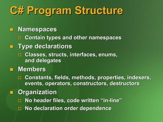 C# Program Structure
 Namespaces
   Contain types and other namespaces
 Type declarations
   Classes, structs, interfaces, enums,
   and delegates
 Members
   Constants, fields, methods, properties, indexers,
   events, operators, constructors, destructors
 Organization
   No header files, code written “in-line”
   No declaration order dependence
 